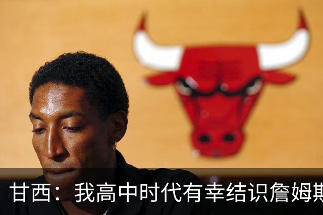甘西：我高中时代有幸结识詹姆斯 他是最伟大的篮球运动员之一
